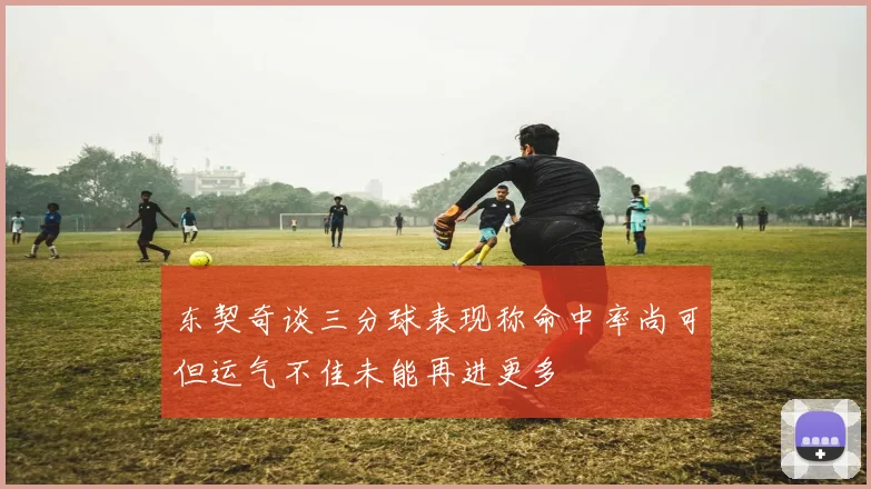 东契奇谈三分球表现称命中率尚可但运气不佳未能再进更多