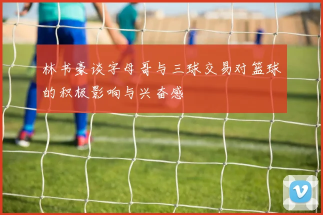 林书豪谈字母哥与三球交易对篮球的积极影响与兴奋感