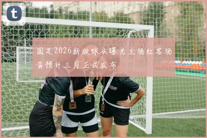 国足2026新版球衣曝光主场红客场黄预计三月正式发布