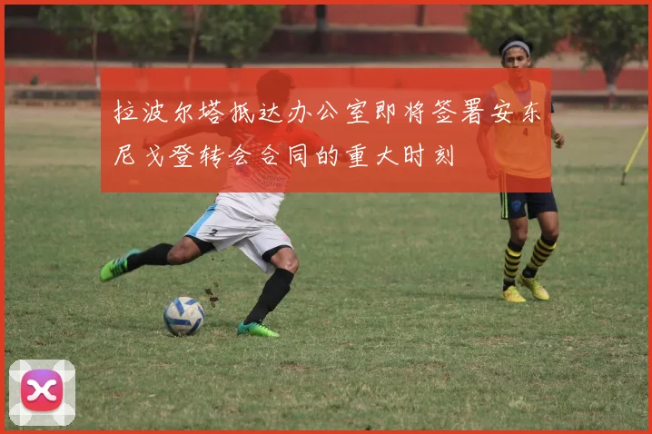拉波尔塔抵达办公室即将签署安东尼戈登转会合同的重大时刻