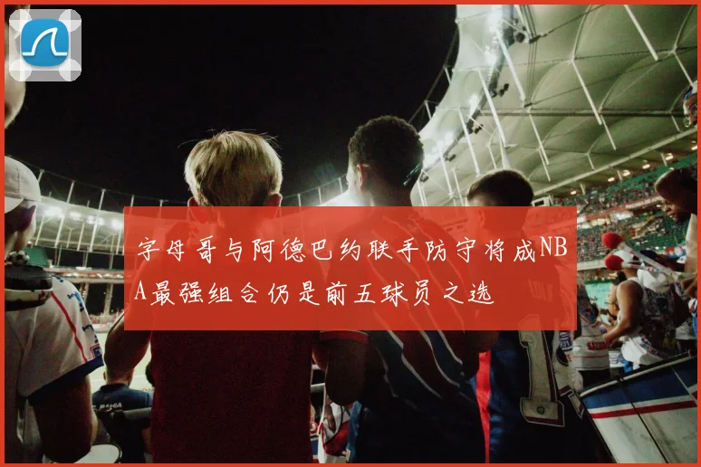 字母哥与阿德巴约联手防守将成NBA最强组合仍是前五球员之选