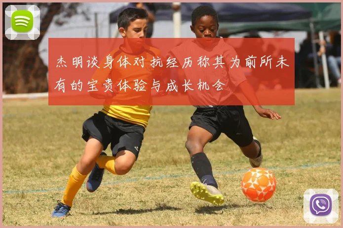 杰明谈身体对抗经历称其为前所未有的宝贵体验与成长机会