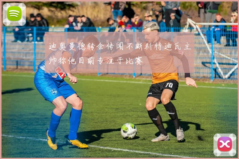迪奥曼德转会传闻不断科特迪瓦主帅称他目前专注于比赛