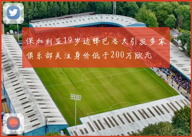 保加利亚19岁边锋巴洛夫引发多家俱乐部关注身价低于200万欧元