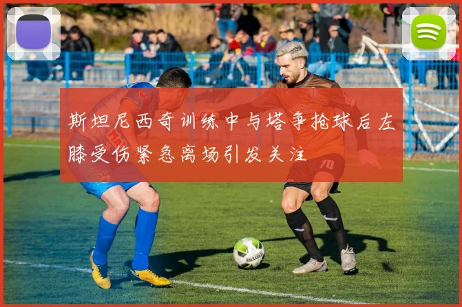 斯坦尼西奇训练中与塔争抢球后左膝受伤紧急离场引发关注