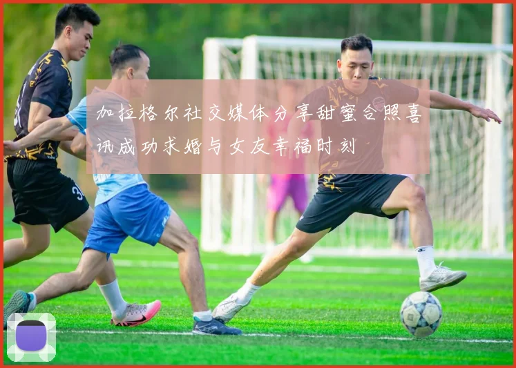 加拉格尔社交媒体分享甜蜜合照喜讯成功求婚与女友幸福时刻