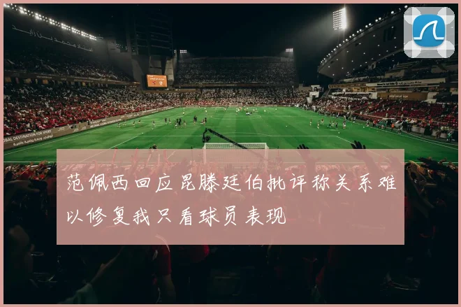 范佩西回应昆滕廷伯批评称关系难以修复我只看球员表现