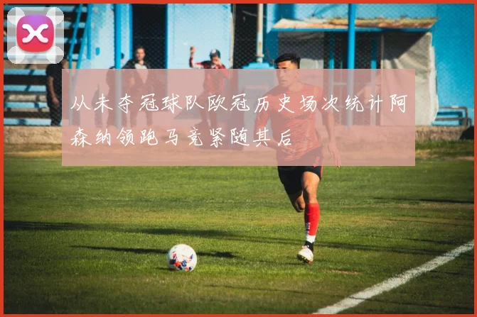 从未夺冠球队欧冠历史场次统计阿森纳领跑马竞紧随其后