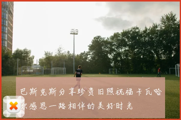 巴斯克斯分享珍贵旧照祝福卡瓦哈尔感恩一路相伴的美好时光