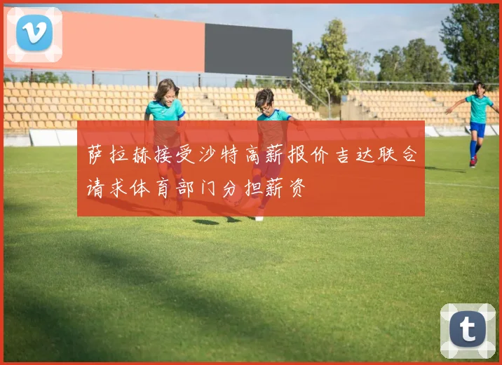 萨拉赫接受沙特高薪报价吉达联合请求体育部门分担薪资