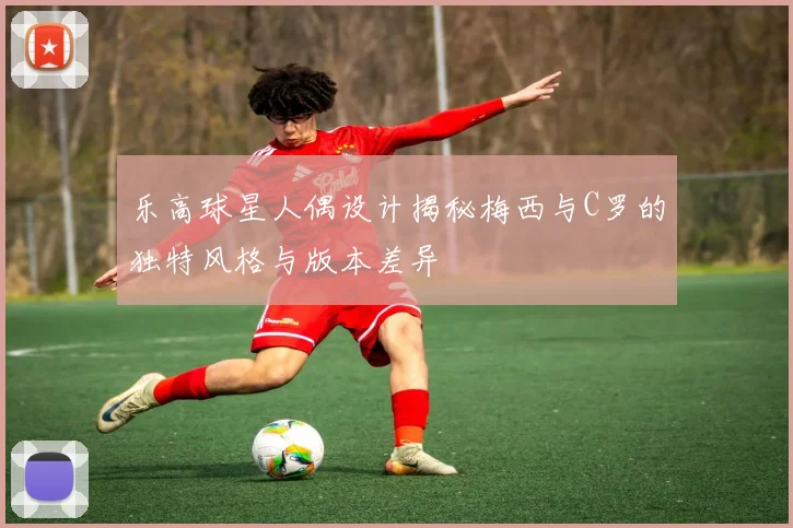 乐高球星人偶设计揭秘梅西与C罗的独特风格与版本差异