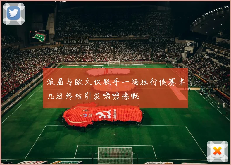 浓眉与欧文仅联手一场独行侠赛季几近终结引发唏嘘感慨