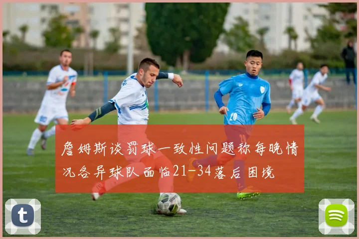 詹姆斯谈罚球一致性问题称每晚情况各异球队面临21-34落后困境