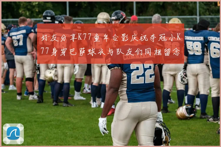 好友分享K77童年合影庆祝夺冠小K77身穿巴萨球衣与队友们同框留念