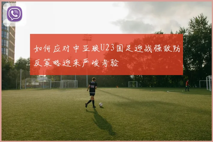如何应对中亚狼U23国足迎战强敌防反策略迎来严峻考验