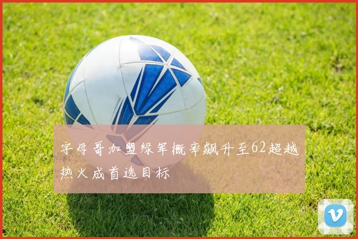 字母哥加盟绿军概率飙升至62超越热火成首选目标