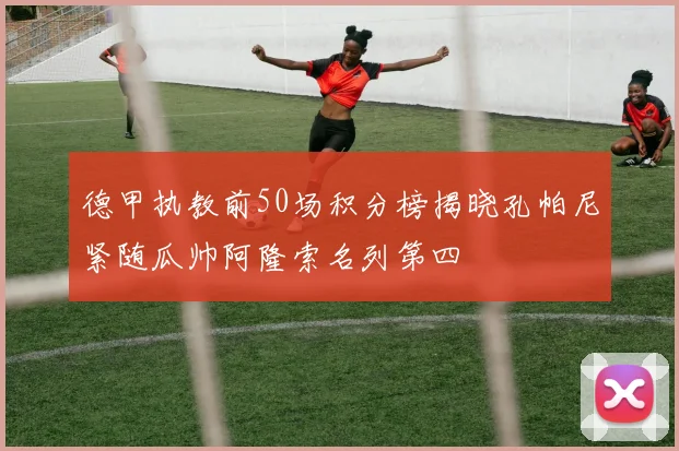 德甲执教前50场积分榜揭晓孔帕尼紧随瓜帅阿隆索名列第四