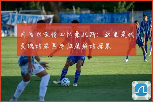 内马尔深情回忆桑托斯：这里是我灵魂的家园与归属感的源泉