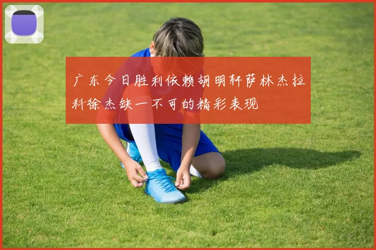 广东今日胜利依赖胡明轩萨林杰拉科徐杰缺一不可的精彩表现