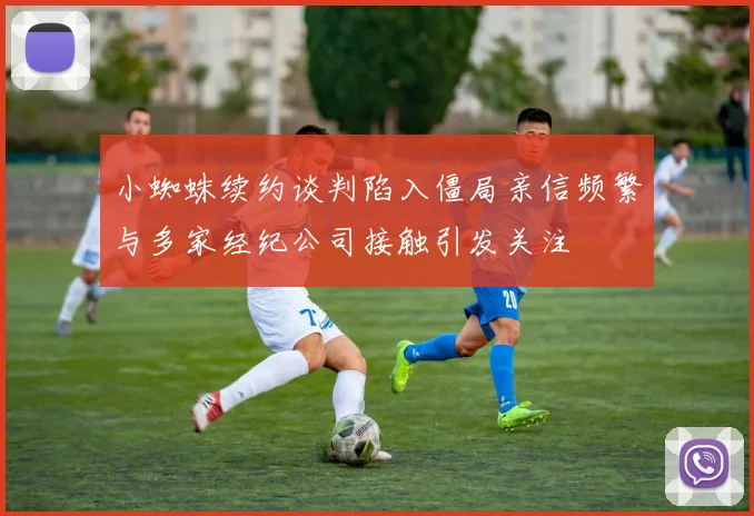 小蜘蛛续约谈判陷入僵局亲信频繁与多家经纪公司接触引发关注