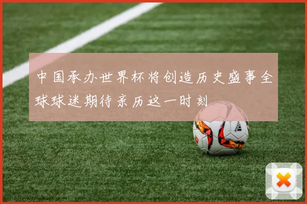 中国承办世界杯将创造历史盛事全球球迷期待亲历这一时刻