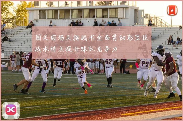 国足前场反抢战术全面贯彻彰显技战术特点提升球队竞争力